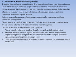 • Sistema SCM( Supply chain Managemente);
Traducido al español como Administración de la cadena de suministro, estos sistemas integran
los diferentes procesos relativos a los proveedores de servicios, productos e informaciones.
El objetivo de este tipo de sistema es crear valor para el consumidor, complaciéndolo cuando el
adquiere un producto o servicio. Así, este tipo de sistema integra los datos relativos a
fabricantes, proveedores y punto de venta
Es importante resaltar que este software esta compuesto por los sistemas de gestión de
suministros y componentes
De esta manera, se consigue hacer desde la previsión de ventas, inventario y clasificación de
productos hasta reducir el costo de manipulación y creación de piezas.
Las características de dicho programa son las siguientes;
• Abarca todos los enlaces en la cadena desde los proveedores de la materia prima.
• Integra los procesos claves de negocio desde el usuario final, a través de proveedores
originales que proporcionan productos e información que añade valor para los clientes
lográndose con esto la optimización de procesos
• Cubre el flujo de bienes desde el proveedor a través del fabricante y el distribuidor, hasta el
usuario final.
 