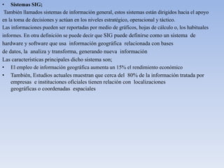 • Sistemas SIG;
También llamados sistemas de información general, estos sistemas están dirigidos hacia el apoyo
en la toma de decisiones y actúan en los niveles estratégico, operacional y táctico.
Las informaciones pueden ser reportadas por medio de gráficos, hojas de cálculo o, los habituales
informes. En otra definición se puede decir que SIG puede definirse como un sistema de
hardware y software que usa información geográfica relacionada con bases
de datos, la analiza y transforma, generando nueva información
Las características principales dicho sistema son;
• El empleo de información geográfica aumenta un 15% el rendimiento económico
• También, Estudios actuales muestran que cerca del 80% de la información tratada por
empresas e instituciones oficiales tienen relación con localizaciones
geográficas o coordenadas espaciales
 