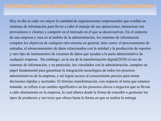 Hoy en día es cada vez mayor la cantidad de organizaciones empresariales que confían en
sistemas de información para llevar a cabo el manejo de sus operaciones, interactuar con
proveedores y clientes y competir en el mercado en el que se desenvuelven. En el contexto
de una empresa y mas en al ámbito de la administración, los sistemas de información
cumplen los objetivos de cualquier otro sistema en general, tales como: el procesamiento de
entradas, el almacenamiento de datos relacionados con la entidad y la producción de reportes
y otro tipo de instrumentos de resumen de datos que ayudan a la parte administrativa de
cualquier empresa . Sin embargo, en la era de la transformación digital(2020) el uso de
sistemas de información, y en particular, los vinculados con la administración, cumplen un
papel fundamental para garantizar la integración tecnológica de todos los procesos
administrativos de la empresa, y así lograr acceso al conocimiento preciso para tomar
decisiones rápidas y acertadas. El término transformación, con respecto al tema que estamos
tratando, se refiere a un cambio significativo en los procesos claves o negocios que se llevan
a cabo diariamente en la empresa, lo cual abarca desde la forma de concebir o gestionar los
tipos de productos y servicios que ofrece hasta la forma en que se realiza la entrega
 