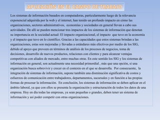 Los sistemas de información basados en computadoras, particularmente luego de la relevancia
exponencial adquirida por la web y el internet, han tenido un profundo impacto en cómo las
organizaciones, sectores administrativos, economías y sociedades en general llevan a cabo sus
actividades. De allí se pueden mencionar tres impactos de los sistemas de información que denotan
su importancia en la sociedad actual: El impacto organizacional, el impacto que tuvo en la economía
y el impacto que tuvo en lo científico. Gracias a las capacidades que estos sistemas brindan a las
organizaciones, estas son mejoradas y llevadas a estándares más efectivos por medio de los SIG,
debido al apoyo que proveen en términos de análisis de los procesos de negocios, toma de
decisiones, desarrollo de nuevos productos, relaciones con clientes y para alcanzar ventajas
competitivas con aliados de mercado, entre muchas otras. En este sentido los SIG y los sistemas de
información en general, son actualmente una necesidad primordial , más que una opción, si una
organización busca sobrevivir y crecer en el contexto en el que se desarrolla. Por consecuente, la
integración de sistemas de información, supone también una disminución significativa de costos y
esfuerzos de comunicación entre trabajadores, departamentos, sucursales y en función a las propias
formas de procesar la información. En conclusión, los sistemas de información se deben aplicar en el
ámbito laboral, ya que con ellos se presenta la organización y estructuración de todos los datos de una
empresa. Hoy en día todas las empresas, ya sean pequeñas o grandes, deben tener un sistema de
información y así poder competir con otras organizaciones.
 