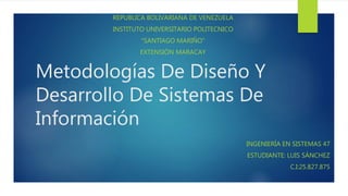 Metodologías De Diseño Y
Desarrollo De Sistemas De
Información
REPUBLICA BOLIVARIANA DE VENEZUELA
INSTITUTO UNIVERSITARIO POLITECNICO
“SANTIAGO MARIÑO”
EXTENSIÓN MARACAY
INGENIERÍA EN SISTEMAS 47
ESTUDIANTE: LUIS SÁNCHEZ
C.I:25.827.875
 