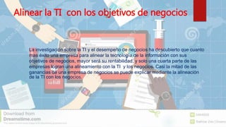 Alinear la TI con los objetivos de negocios
 La investigación sobre la TI y el desempeño de negocios ha descubierto que cuanto
mas éxito una empresa para alinear la tecnología de la información con sus
objetivos de negocios, mayor será su rentabilidad, y solo una cuarta parte de las
empresas logran una alineamiento con la TI y los negocios. Casi la mitad de las
ganancias de una empresa de negocios se puede explicar mediante la alineación
de la TI con los negocios.
 