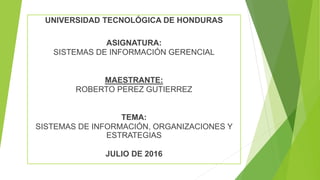 UNIVERSIDAD TECNOLÓGICA DE HONDURAS
ASIGNATURA:
SISTEMAS DE INFORMACIÓN GERENCIAL
MAESTRANTE:
ROBERTO PEREZ GUTIERREZ
TEMA:
SISTEMAS DE INFORMACIÓN, ORGANIZACIONES Y
ESTRATEGIAS
JULIO DE 2016
 