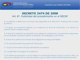 DECRETO 2474 DE 2008
           Art. 8°. Publicidad del procedimiento en el SECOP

6. La invitación a ofertar que se formule a los integrantes de la lista corta o multiusos del concurso
de méritos.

7. El pliego de condiciones definitivo y la constancia de envío de información a la Cámara de
Comercio para la licitación pública.

8. El acta de la audiencia de aclaración de los pliegos de condiciones y en general las aclaraciones
que se presenten durante el proceso de selección y las respuestas a las mismas.

9. El acta de la audiencia de revisión de la asignación de riesgos previsibles.

10. El acto administrativo de suspensión del proceso.

11. El acto de revocatoria del acto administrativo de apertura.

12. Las adendas a los pliegos de condiciones.

13. El informe de evaluación a que se refiere el numeral 8 del artículo 30 de la Ley 80 de 1993, así
como el de evaluación del concurso de meritos a que se refiere el artículo 69 del presente decreto.
 
