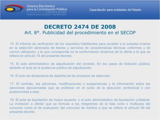 DECRETO 2474 DE 2008
          Art. 8°. Publicidad del procedimiento en el SECOP

14. El informe de verificación de los requisitos habilitantes para acceder a la subasta inversa
en la selección abreviada de bienes y servicios de características técnicas uniformes y de
común utilización; y la que corresponde en la conformación dinámica de la oferta a la que se
refiere en artículo 14 del presente decreto.

15. El acto administrativo de adjudicación del contrato. En los casos de licitación pública,
también el acta de la audiencia pública de adjudicación.

16. El acto de declaratoria de desierta de los procesos de selección.

17. El contrato, las adiciones, modificaciones o suspensiones y la información sobre las
sanciones ejecutoriadas que se profieran en el curso de la ejecución contractual o con
posterioridad a esta.

18. El acta de liquidación de mutuo acuerdo, o el acto administrativo de liquidación unilateral.
La invitación a ofertar que se formule a los integrantes de la lista corta o multiusos del
concurso como el de evaluación del concurso de meritos a que se refiere el artículo 69 del
presente decreto.
 