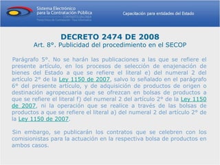 DECRETO 2474 DE 2008
        Art. 8°. Publicidad del procedimiento en el SECOP

Parágrafo 5°. No se harán las publicaciones a las que se refiere el
presente artículo, en los procesos de selección de enajenación de
bienes del Estado a que se refiere el literal e) del numeral 2 del
artículo 2° de la Ley 1150 de 2007, salvo lo señalado en el parágrafo
6° del presente artículo, y de adquisición de productos de origen o
destinación agropecuaria que se ofrezcan en bolsas de productos a
que se refiere el literal f) del numeral 2 del artículo 2° de la Ley 1150
de 2007, ni la operación que se realice a través de las bolsas de
productos a que se refiere el literal a) del numeral 2 del artículo 2° de
la Ley 1150 de 2007.

Sin embargo, se publicarán los contratos que se celebren con los
comisionistas para la actuación en la respectiva bolsa de productos en
ambos casos.
 