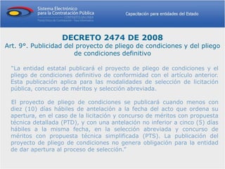DECRETO 2474 DE 2008
Art. 9°. Publicidad del proyecto de pliego de condiciones y del pliego
                       de condiciones definitivo

 “La entidad estatal publicará el proyecto de pliego de condiciones y el
 pliego de condiciones definitivo de conformidad con el artículo anterior.
 Esta publicación aplica para las modalidades de selección de licitación
 pública, concurso de méritos y selección abreviada.

 El proyecto de pliego de condiciones se publicará cuando menos con
 diez (10) días hábiles de antelación a la fecha del acto que ordena su
 apertura, en el caso de la licitación y concurso de méritos con propuesta
 técnica detallada (PTD), y con una antelación no inferior a cinco (5) días
 hábiles a la misma fecha, en la selección abreviada y concurso de
 méritos con propuesta técnica simplificada (PTS). La publicación del
 proyecto de pliego de condiciones no genera obligación para la entidad
 de dar apertura al proceso de selección.”
 
