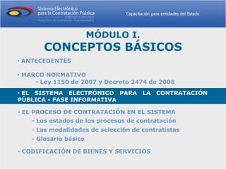MÓDULO I.
       CONCEPTOS BÁSICOS
• ANTECEDENTES

• MARCO NORMATIVO
     - Ley 1150 de 2007 y Decreto 2474 de 2008
• EL SISTEMA ELECTRÓNICO PARA LA CONTRATACIÓN
PÚBLICA - FASE INFORMATIVA

• EL PROCESO DE CONTRATACIÓN EN EL SISTEMA
    - Los estados de los procesos de contratación
    - Las modalidades de selección de contratistas
    - Glosario básico

• CODIFICACIÓN DE BIENES Y SERVICIOS
 