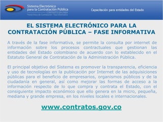 EL SISTEMA ELECTRÓNICO PARA LA
CONTRATACIÓN PÚBLICA – FASE INFORMATIVA
A través de la fase informativa, se permite la consulta por internet de
información sobre los procesos contractuales que gestionan las
entidades del Estado colombiano de acuerdo con lo establecido en el
Estatuto General de Contratación de la Administración Pública.

El principal objetivo del Sistema es promover la transparencia, eficiencia
y uso de tecnologías en la publicación por Internet de las adquisiciones
públicas para el beneficio de empresarios, organismos públicos y de la
ciudadanía en general, así como mejorar las formas de acceso a la
información respecto de lo que compra y contrata el Estado, con el
consiguiente impacto económico que ello genera en la micro, pequeña,
mediana y grande empresa, en los niveles locales e internacionales.

                www.contratos.gov.co
 