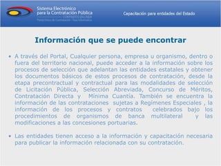 Información que se puede encontrar

• A través del Portal, Cualquier persona, empresa u organismo, dentro o
  fuera del territorio nacional, puede acceder a la información sobre los
  procesos de selección que adelantan las entidades estatales y obtener
  los documentos básicos de estos procesos de contratación, desde la
  etapa precontractual y contractual para las modalidades de selección
  de Licitación Pública, Selección Abreviada, Concurso de Méritos,
  Contratación Directa y Mínima Cuantía. También se encuentra la
  información de las contrataciones sujetas a Regímenes Especiales , la
  información de los procesos y contratos           celebrados bajo los
  procedimientos de organismos de banca multilateral               y las
  modificaciones a las concesiones portuarias.

• Las entidades tienen acceso a la información y capacitación necesaria
  para publicar la información relacionada con su contratación.
 