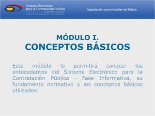 MÓDULO I.
    CONCEPTOS BÁSICOS

Este    módulo  le   permitirá  conocer  los
antecedentes del Sistema Electrónico para la
Contratación Pública - Fase Informativa, su
fundamento normativo y los conceptos básicos
utilizados.
 