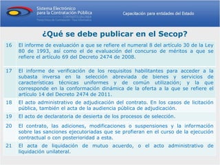 ¿Qué se debe publicar en el Secop?
16   El informe de evaluación a que se refiere el numeral 8 del artículo 30 de la Ley
     80 de 1993, así como el de evaluación del concurso de méritos a que se
     refiere el artículo 69 del Decreto 2474 de 2008.

17   El informe de verificación de los requisitos habilitantes para acceder a la
     subasta inversa en la selección abreviada de bienes y servicios de
     características técnicas uniformes y de común utilización; y la que
     corresponde en la conformación dinámica de la oferta a la que se refiere el
     artículo 14 del Decreto 2474 de 2011.
18   El acto administrativo de adjudicación del contrato. En los casos de licitación
     pública, también el acta de la audiencia pública de adjudicación.
19   El acto de declaratoria de desierta de los procesos de selección.
20   El contrato, las adiciones, modificaciones o suspensiones y la información
     sobre las sanciones ejecutoriadas que se profieran en el curso de la ejecución
     contractual o con posterioridad a esta.
21   El acta de liquidación de mutuo acuerdo, o el acto administrativo de
     liquidación unilateral.
 
