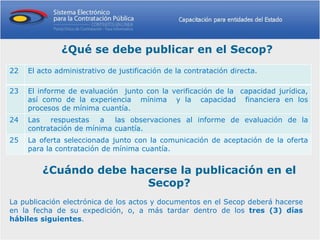 ¿Qué se debe publicar en el Secop?
22   El acto administrativo de justificación de la contratación directa.

23   El informe de evaluación junto con la verificación de la capacidad jurídica,
     así como de la experiencia mínima y la capacidad financiera en los
     procesos de mínima cuantía.
24   Las   respuestas    a  las observaciones al informe de evaluación de la
     contratación de mínima cuantía.
25   La oferta seleccionada junto con la comunicación de aceptación de la oferta
     para la contratación de mínima cuantía.


         ¿Cuándo debe hacerse la publicación en el
                         Secop?
La publicación electrónica de los actos y documentos en el Secop deberá hacerse
en la fecha de su expedición, o, a más tardar dentro de los tres (3) días
hábiles siguientes.
 