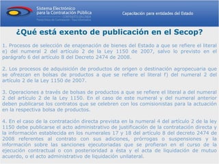 ¿Qué está exento de publicación en el Secop?
1. Procesos de selección de enajenación de bienes del Estado a que se refiere el literal
e) del numeral 2 del artículo 2 de la Ley 1150 de 2007, salvo lo previsto en el
parágrafo 6 del artículo 8 del Decreto 2474 de 2008.

2. Los procesos de adquisición de productos de origen o destinación agropecuaria que
se ofrezcan en bolsas de productos a que se refiere el literal f) del numeral 2 del
artículo 2 de la Ley 1150 de 2007.

3. Operaciones a través de bolsas de productos a que se refiere el literal a del numeral
2 del artículo 2 de la Ley 1150. En el caso de este numeral y del numeral anterior
deben publicarse los contratos que se celebren con los comisionistas para la actuación
en la respectiva bolsa de productos.

4. En el caso de la contratación directa prevista en la numeral 4 del artículo 2 de la ley
1150 debe publicarse el acto administrativo de justificación de la contratación directa y
la información establecida en los numerales 17 y 18 del artículo 8 del decreto 2474 de
2008 referentes al contrato con sus adiciones, prórrogas o suspensiones y la
información sobre las sanciones ejecutoriadas que se profieran en el curso de la
ejecución contractual o con posterioridad a ésta y el acta de liquidación de mutuo
acuerdo, o el acto administrativo de liquidación unilateral.
 