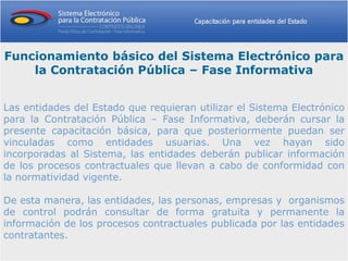 Funcionamiento básico del Sistema Electrónico para
    la Contratación Pública – Fase Informativa


Las entidades del Estado que requieran utilizar el Sistema Electrónico
para la Contratación Pública – Fase Informativa, deberán cursar la
presente capacitación básica, para que posteriormente puedan ser
vinculadas como entidades usuarias. Una vez hayan sido
incorporadas al Sistema, las entidades deberán publicar información
de los procesos contractuales que llevan a cabo de conformidad con
la normatividad vigente.

De esta manera, las entidades, las personas, empresas y organismos
de control podrán consultar de forma gratuita y permanente la
información de los procesos contractuales publicada por las entidades
contratantes.
 