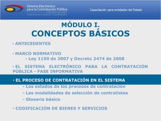 MÓDULO I.
       CONCEPTOS BÁSICOS
• ANTECEDENTES

• MARCO NORMATIVO
     - Ley 1150 de 2007 y Decreto 2474 de 2008
• EL SISTEMA ELECTRÓNICO PARA LA CONTRATACIÓN
PÚBLICA - FASE INFORMATIVA

• EL PROCESO DE CONTRATACIÓN EN EL SISTEMA
    - Los estados de los procesos de contratación
    - Las modalidades de selección de contratistas
    - Glosario básico

• CODIFICACIÓN DE BIENES Y SERVICIOS
 