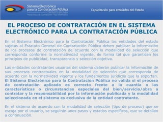 EL PROCESO DE CONTRATACIÓN EN EL SISTEMA
ELECTRÓNICO PARA LA CONTRATACIÓN PÚBLICA
En el Sistema Electrónico para la Contratación Pública las entidades del estado
sujetas al Estatuto General de Contratación Pública deben publicar la información
de los procesos de contratación de acuerdo con la modalidad de selección que
corresponda conforme la normatividad vigente, de forma tal que garanticen los
principios de publicidad, transparencia y selección objetiva.

Las entidades contratantes usuarias del sistema deberán publicar la información de
sus procesos contractuales en la modalidad de selección que corresponda de
acuerdo con la normatividad vigente y los fundamentos jurídicos que la soportan.
El Sistema Electrónico para la Contratación Pública no valida si el proceso
de contratación aplicado es correcto frente a la cuantía o las
características o circunstancias especiales del bien/servicio/obra a
contratar y la responsabilidad por la información publicada y la modalidad
seleccionada en el sistema es exclusiva de la entidad contratante.

En el sistema de acuerdo con la modalidad de selección (tipo de proceso) que se
escoja por el usuario, se seguirán unos pasos y estados específicos, que se detallan
a continuación.
 