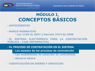 MÓDULO I.
       CONCEPTOS BÁSICOS
• ANTECEDENTES

• MARCO NORMATIVO
     - Ley 1150 de 2007 y Decreto 2474 de 2008
• EL SISTEMA ELECTRÓNICO PARA LA CONTRATACIÓN
PÚBLICA - FASE INFORMATIVA

• EL PROCESO DE CONTRATACIÓN EN EL SISTEMA
    - Los estados de los procesos de contratación
    - Las modalidades de selección de contratistas
    - Glosario básico

• CODIFICACIÓN DE BIENES Y SERVICIOS
 