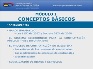 MÓDULO I.
       CONCEPTOS BÁSICOS
• ANTECEDENTES

• MARCO NORMATIVO
     - Ley 1150 de 2007 y Decreto 2474 de 2008
• EL SISTEMA ELECTRÓNICO PARA LA CONTRATACIÓN
PÚBLICA - FASE INFORMATIVA

• EL PROCESO DE CONTRATACIÓN EN EL SISTEMA
    - Los estados de los procesos de contratación
    - Las modalidades de selección de contratistas
    - Glosario básico

• CODIFICACIÓN DE BIENES Y SERVICIOS
 