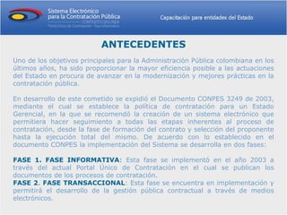 ANTECEDENTES
Uno de los objetivos principales para la Administración Pública colombiana en los
últimos años, ha sido proporcionar la mayor eficiencia posible a las actuaciones
del Estado en procura de avanzar en la modernización y mejores prácticas en la
contratación pública.

En desarrollo de este cometido se expidió el Documento CONPES 3249 de 2003,
mediante el cual se establece la política de contratación para un Estado
Gerencial, en la que se recomendó la creación de un sistema electrónico que
permitiera hacer seguimiento a todas las etapas inherentes al proceso de
contratación, desde la fase de formación del contrato y selección del proponente
hasta la ejecución total del mismo. De acuerdo con lo establecido en el
documento CONPES la implementación del Sistema se desarrolla en dos fases:

FASE 1. FASE INFORMATIVA: Esta fase se implementó en el año 2003 a
través del actual Portal Único de Contratación en el cual se publican los
documentos de los procesos de contratación.
FASE 2. FASE TRANSACCIONAL: Esta fase se encuentra en implementación y
permitirá el desarrollo de la gestión pública contractual a través de medios
electrónicos.
 