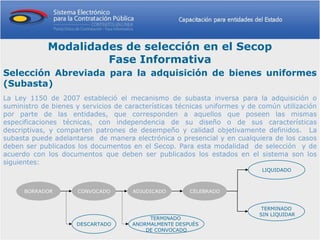 Modalidades de selección en el Secop
                      Fase Informativa
Selección Abreviada para la adquisición de bienes uniformes
(Subasta)
La Ley 1150 de 2007 estableció el mecanismo de subasta inversa para la adquisición o
suministro de bienes y servicios de características técnicas uniformes y de común utilización
por parte de las entidades, que corresponden a aquellos que poseen las mismas
especificaciones técnicas, con independencia de su diseño o de sus características
descriptivas, y comparten patrones de desempeño y calidad objetivamente definidos. La
subasta puede adelantarse de manera electrónica o presencial y en cualquiera de los casos
deben ser publicados los documentos en el Secop. Para esta modalidad de selección y de
acuerdo con los documentos que deben ser publicados los estados en el sistema son los
siguientes:
                                                                            LIQUIDADO



      BORRADOR        CONVOCADO       ADJUDICADO       CELEBRADO


                                                                            TERMINADO
                                                                           SIN LIQUIDAR
                                           TERMINADO
                     DESCARTADO       ANORMALMENTE DESPUÉS
                                          DE CONVOCADO
 