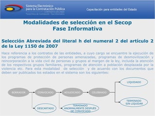 Modalidades de selección en el Secop
                      Fase Informativa

Selección Abreviada del literal h del numeral 2 del artículo 2
de la Ley 1150 de 2007
Hace referencia a los contratos de las entidades, a cuyo cargo se encuentre la ejecución de
los programas de protección de personas amenazadas, programas de desmovilización y
reincorporación a la vida civil de personas y grupos al margen de la ley, incluida la atención
de los respectivos grupos familiares, programas de atención a población desplazada por la
violencia etc. Para esta modalidad de selección y de acuerdo con los documentos que
deben ser publicados los estados en el sistema son los siguientes:

                                                                             LIQUIDADO



      BORRADOR        CONVOCADO       ADJUDICADO       CELEBRADO


                                                                             TERMINADO
                                                                            SIN LIQUIDAR
                                           TERMINADO
                      DESCARTADO      ANORMALMENTE DESPUÉS
                                          DE CONVOCADO
 