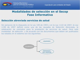 Modalidades de selección en el Secop
                    Fase Informativa

Selección abreviada servicios de salud
Sin perjuicio de lo dispuesto en la Ley 100 de 1993 y en la Ley 1122 de 2007, la Ley
1150 de 2007 definió como una de las causales de Selección Abreviada, la
celebración de contratos para la prestación de servicios de salud. Para esta
modalidad de selección y de acuerdo con los documentos que deben ser publicados
los estados en el sistema son los siguientes:



                                             LIQUIDADO



                         CELEBRADO


                                             TERMINADO
                                            SIN LIQUIDAR
 