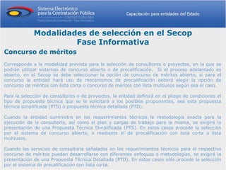 Modalidades de selección en el Secop
                      Fase Informativa
Concurso de méritos
Corresponde a la modalidad prevista para la selección de consultores o proyectos, en la que se
podrán utilizar sistemas de concurso abierto o de precalificación. Si el proceso adelantado es
abierto, en el Secop se debe seleccionar la opción de concurso de méritos abierto, si para el
concurso la entidad hará uso de mecanismos de precalificación deberá elegir la opción de
concurso de méritos con lista corta o concurso de méritos con lista multiusos según sea el caso.

Para la selección de consultores o de proyectos, la entidad definirá en el pliego de condiciones el
tipo de propuesta técnica que se le solicitará a los posibles proponentes, sea esta propuesta
técnica simplificada (PTS) ó propuesta técnica detallada (PTD).

Cuando la entidad suministre en los requerimientos técnicos la metodología exacta para la
ejecución de la consultoría, así como el plan y cargas de trabajo para la misma, se exigirá la
presentación de una Propuesta Técnica Simplificada (PTS). En estos casos procede la selección
por el sistema de concurso abierto, o mediante el de precalificación con lista corta o lista
multiusos.

Cuando los servicios de consultoría señalados en los requerimientos técnicos para el respectivo
concurso de méritos puedan desarrollarse con diferentes enfoques o metodologías, se exigirá la
presentación de una Propuesta Técnica Detallada (PTD). En estos casos sólo procede la selección
por el sistema de precalificación con lista corta.
 