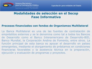 Modalidades de selección en el Secop
                 Fase Informativa

Procesos financiados con fondos de Organismos Multilateral

La Banca Multilateral es una de las fuentes de contratación de
empréstitos externos y se le denomina como tal a todos los Bancos
de Desarrollo como el Banco Interamericano de Desarrollo-BID,
Banco Mundial, la Corporación Andina de Fomento, entre otros. La
función principal de esta banca es apoyar el desarrollo en países
emergentes, mediante el otorgamiento de préstamos en condiciones
financieras favorables y la asistencia técnica en la preparación,
ejecución y evaluación de programas y proyectos.
 