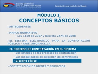 MÓDULO I.
       CONCEPTOS BÁSICOS
• ANTECEDENTES

• MARCO NORMATIVO
     - Ley 1150 de 2007 y Decreto 2474 de 2008
• EL SISTEMA ELECTRÓNICO PARA LA CONTRATACIÓN
PÚBLICA - FASE INFORMATIVA

• EL PROCESO DE CONTRATACIÓN EN EL SISTEMA
    - Los estados de los procesos de contratación
    - Las modalidades de selección de contratistas
    - Glosario básico

• CODIFICACIÓN DE BIENES Y SERVICIOS
 