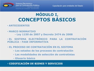 MÓDULO I.
       CONCEPTOS BÁSICOS
• ANTECEDENTES

• MARCO NORMATIVO
     - Ley 1150 de 2007 y Decreto 2474 de 2008
• EL SISTEMA ELECTRÓNICO PARA LA CONTRATACIÓN
PÚBLICA - FASE INFORMATIVA

• EL PROCESO DE CONTRATACIÓN EN EL SISTEMA
    - Los estados de los procesos de contratación
    - Las modalidades de selección de contratistas
    - Glosario básico

• CODIFICACIÓN DE BIENES Y SERVICIOS
 