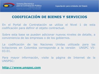 CODIFICACIÓN DE BIENES Y SERVICIOS

En el Portal de Contratación se utiliza el Nivel 1 de esta
codificación para definir el objeto contractual.

Sobre esta base se pueden adicionar nuevos niveles de detalle, a
conveniencia de las empresas o de los gobiernos.

La codificación de las Naciones Unidas utilizada para las
licitaciones en Colombia corresponde a la versión UNSPC V5-
03.01.

Para mayor información, visite la página de Internet de la
UNSPSC:

http://www.unspsc.com
 