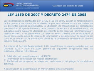 LEY 1150 DE 2007 Y DECRETO 2474 DE 2008
Las modificaciones planteadas por la Ley 1150 de 2007, buscan el fortalecimiento
de los procesos de planeación, el diseño de procesos adecuados a la naturaleza de
los diferentes objetos contractuales, la utilización de mecanismos de contratación
que permitan el aprovechamiento de economías de escala y el establecimiento de
indicadores para evaluar la utilización de eficiente de los recursos (administrativos y
presupuestales), y es justamente con base en estos criterios que se estableció el
Secop como punto único de ingreso de información y de generación de reportes así
como el de contar con la información oficial de la contratación realizada con dineros
públicos (artículo 8º).

Así mismo el Decreto Reglamentario 2474 (modificado en algunos apartes por los
Decretos 2025 y 3576 de 2009, plantea las siguientes obligaciones para las
entidades públicas colombianas:

1. Publicidad del procedimiento en el SECOP.
2. Información contractual por medios electrónicos.
3. Publicidad del proyecto de pliego de condiciones y del pliego de condiciones
definitivo.

A continuación se desarrollarán en mayor detalle estos numerales:
 