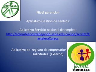 Nivel gerencial:
Aplicativo Gestión de centros:
Aplicativo Servicio nacional de empleo:
http://colombianostrabajando.sena.edu.co/spe/servlet/C
arteleraCursos
Aplicativo de registro de empresarios para radicar
solicitudes. (Externo)