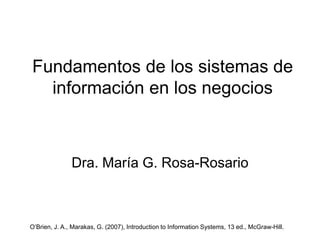 Fundamentos de los sistemas de
información en los negocios
Dra. María G. Rosa-Rosario
O’Brien, J. A., Marakas, G. (2007), Introduction to Information Systems, 13 ed., McGraw-Hill.
 