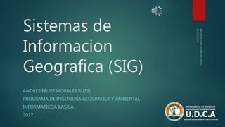 Sistemas de
Informacion
Geografica (SIG)
ANDRES FELIPE MORALES RUSSI
PROGRAMA DE INGENIERIA GEOGRAFICA Y AMBIENTAL
INFORMATICQA BASICA
2017
 