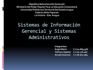 Sistemas de Información
Gerencial y Sistemas
Administrativos
República Bolivariana DeVenezuela
Ministerio Del Poder Popular Para La Educación Universitaria
Universidad PolitécnicaTerritorial Del Estado Aragua
Federico Brito Figueroa
LaVictoria - Edo. Aragua
Integrantes:
Ángel Marín C.I:24.669.976
Yolmary Egañes C.I:20.116.467
Anyela Guevara C.I:18.610.584
 