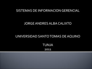 SISTEMAS DE INFORMACION GERENCIAL JORGE ANDRES ALBA CALIXTO UNIVERSIDAD SANTO TOMAS DE AQUINO TUNJA 2011 
