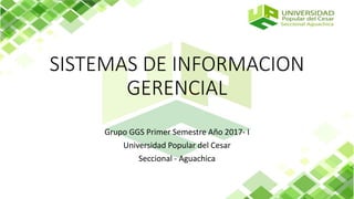 SISTEMAS DE INFORMACION
GERENCIAL
Grupo GGS Primer Semestre Año 2017- I
Universidad Popular del Cesar
Seccional - Aguachica
 