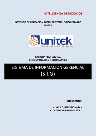 SISTEMA DE INFORMACION GERENCIAL 
(S.I.G) 
INTELIGENCIA DE NEGOCIOS 
INSTITUTO DE EDUCACIÓN SUPERIOR TECNOLÓGICO PRIVADO UNITEK 
CARRERA PROFESIONAL 
DE COMPUTACIÓN E INFORMÁTICA 
INTEGRANTES: 
 VELA QUISPE JHONATAN 
 CATELO PARI DENNIS JAIRO 
 