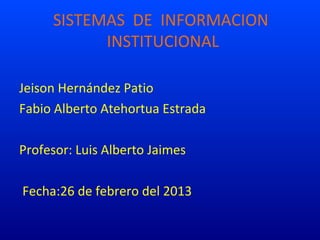 SISTEMAS DE INFORMACION
           INSTITUCIONAL

Jeison Hernández Patio
Fabio Alberto Atehortua Estrada

Profesor: Luis Alberto Jaimes

Fecha:26 de febrero del 2013
 