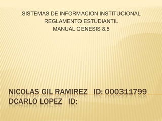 SISTEMAS DE INFORMACION INSTITUCIONAL
          REGLAMENTO ESTUDIANTIL
             MANUAL GENESIS 8.5




NICOLAS GIL RAMIREZ ID: 000311799
DCARLO LOPEZ ID:
 