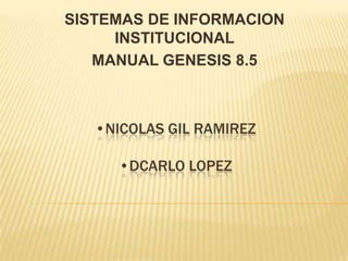 SISTEMAS DE INFORMACION
     INSTITUCIONAL
   MANUAL GENESIS 8.5



   •NICOLAS GIL RAMIREZ

     •DCARLO LOPEZ
 
