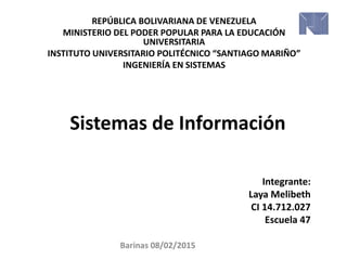 Sistemas de Información
REPÚBLICA BOLIVARIANA DE VENEZUELA
MINISTERIO DEL PODER POPULAR PARA LA EDUCACIÓN
UNIVERSITARIA
INSTITUTO UNIVERSITARIO POLITÉCNICO “SANTIAGO MARIÑO”
INGENIERÍA EN SISTEMAS
Integrante:
Laya Melibeth
CI 14.712.027
Escuela 47
Barinas 08/02/2015
 