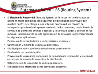 Sistema de Ruteo – RS (Routing System)
• El Sistema de Ruteo – RS (Routing System) es la tercer herramienta que se
utiliza en redes complejas con esquemas de distribución extensivo y con
muchos puntos de entrega, estos sistemas buscan reducir el costo de
transporte optimizando el aprovechamiento de los camiones, maximizando la
cantidad de puntos de entrega a atender y la cantidad bultos a colocar en los
mismos, la herramienta para la optimización de rutas por lo general presenta
las siguientes aplicaciones:
• Planeación de forma dinámica las rutas diarias o semanales.
• Optimización y mejora de las rutas ya planteadas.
• Facilidad para aplicar cambios y conocimiento de sus efectos.
• Diseño de la red de distribución.
• Proyección de los recursos, variaciones de demanda por temporadas y revisión de
estructuras de manejo de los centros de distribución.
• Determinación de la cantidad de vehículos necesaria.
• Evaluación de la efectividad de las actividades existentes.
 