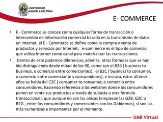 E- COMMERCE
• E - Commerce se conoce como cualquier forma de transacción o
intercambio de información comercial basada en la transmisión de datos
en Internet, el E - Commerce se define como la compra y venta de
productos y servicios por Internet, e-commerce es el tipo de comercio
que utiliza Internet como canal para materializar las transacciones.
• Dentro de éste podemos diferenciar, además, otras fórmulas que se han
ido distinguiendo desde mitad de los 90, como son el B2B ( business to
business, o comercio entre comerciantes), el B2C ( business to consumer,
o comercio entre comerciante y consumidores), e incluso, estos últimos
años se habla del C2C ( consumer to consumer, o comercio entre
consumidores, haciendo referencia a las websites donde los consumidores
ponen en venta sus productos a través de subasta u otra fórmula
transaccional), que aunque no son las únicas (empiezan las G2B, G2C o
B2G , entre los consumidores y comerciantes con los Gobiernos), sí son las
más numerosas e importantes por el momento.
 