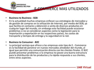 E-COMMERCE MAS UTILIZADOS
• Business to Business - B2B
• En la actualidad muchas empresas enfocan sus estrategias de mercadeo y
de gestión de compras en la utilización de Internet, por medio del B2B, ya
que facilita en contacto y obtención o venta de diversos productos en
cualquier lugar del mundo, sin embargo esta facilidad puede ocasionar
problemas si no se consideran aspectos como la legislación para la
importación y exportación en los respectivos países, los costos de
transporte y tiempos de entrega y la seguridad en la red.
• Business to Consumer - B2C
• La principal ventaja que ofrece a las empresas este tipo de E - Commerce
es la facilidad de penetrar en nuevos mercados alrededor del mundo, al
igual que permite una comunicación directa con los clientes finales. El B2C
puede presentar problemas si la empresa no posee una buena estructura
para la distribución de los productos y la rápida respuesta a sus clientes,
entre otros aspectos.
 