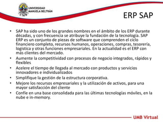 ERP SAP
• SAP ha sido uno de los grandes nombres en el ámbito de los ERP durante
décadas, y con frecuencia se atribuye la fundación de la tecnología. SAP
ERP es un conjunto de piezas de software que comprenden el ciclo
financiero completo, recursos humanos, operaciones, compras, tesorería,
logistica y otras funciones empresariales. En la actualidad es el ERP con
más clientes del mercado.
• Aumente la competitividad con procesos de negocio integrados, rápidos y
flexibles
• Acelere el tiempo de llegada al mercado con productos y servicios
innovadores e individualizados
• Simplifique la gestión de la estructura corporativa.
• Mejore los recursos empresariales y la utilización de activos, para una
mayor satisfacción del cliente
• Confíe en una base consolidada para las últimas tecnologías móviles, en la
nube e in-memory.
 