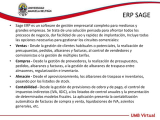 ERP SAGE
• Sage ERP es un software de gestión empresarial completo para medianas y
grandes empresas. Se trata de una solución pensada para afrontar todos los
procesos de negocio, dar facilidad de uso y rapidez de implantación, Incluye todas
las opciones necesarias para gestionar los circuitos comerciales:
• Ventas - Desde la gestión de clientes habituales o potenciales, la realización de
presupuestos, pedidos, albaranes y facturas, al control de vendedores y
comisionistas o la gestión de múltiples tarifas.
• Compras - Desde la gestión de proveedores, la realización de presupuestos,
pedidos, albaranes y facturas, a la gestión de albaranes de traspaso entre
almacenes, regularización e inventario.
• Almacén - Desde el aprovisionamiento, los albaranes de traspaso e inventarios,
pasando por los listados de stock.
• Contabilidad - Desde la gestión de previsiones de cobro y de pago, el control de
impuestos indirectos (IVA, IGIC), a los listados de control anuales y la presentación
de determinados modelos fiscales. La aplicación presenta la contabilización
automática de facturas de compra y venta, liquidaciones de IVA, asientos
generales, etc.
 