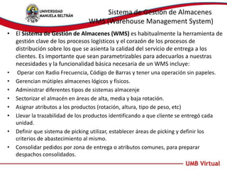 Sistema de Gestión de Almacenes
WMS (Warehouse Management System)
• El Sistema de Gestión de Almacenes (WMS) es habitualmente la herramienta de
gestión clave de los procesos logísticos y el corazón de los procesos de
distribución sobre los que se asienta la calidad del servicio de entrega a los
clientes. Es importante que sean parametrizables para adecuarlos a nuestras
necesidades y la funcionalidad básica necesaria de un WMS incluye:
• Operar con Radio Frecuencia, Código de Barras y tener una operación sin papeles.
• Gerencian mútiples almacenes lógicos y físicos.
• Administrar diferentes tipos de sistemas almacenje
• Sectorizar el almacén en áreas de alta, media y baja rotación.
• Asignar atributos a los productos (rotación, altura, tipo de peso, etc)
• Llevar la trazabilidad de los productos identificando a que cliente se entregó cada
unidad.
• Definir que sistema de picking utilizar, establecer áreas de picking y definir los
criterios de abastecimiento al mismo.
• Consolidar pedidos por zona de entrega o atributos comunes, para preparar
despachos consolidados.
 